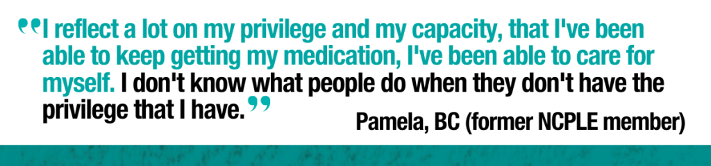 Quote from Pamela former NCPLE member in BC: “I reflect a lot on my privilege and my capacity, that I've been able to keep getting
my medication, I've been able to care for myself. I don't know what people do
when they don't have the privilege that I have.”